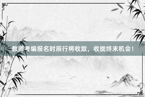 教师考编报名时辰行将收敛，收拢终末机会！