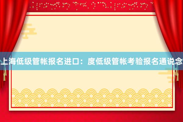 上海低级管帐报名进口：度低级管帐考验报名通说念
