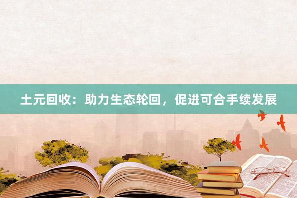 土元回收：助力生态轮回，促进可合手续发展