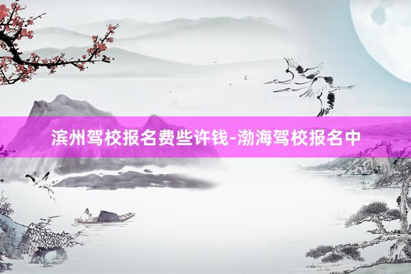 滨州驾校报名费些许钱-渤海驾校报名中