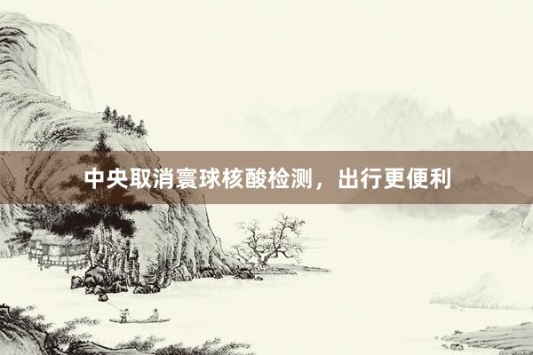 中央取消寰球核酸检测，出行更便利