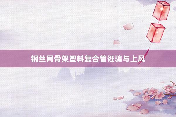 钢丝网骨架塑料复合管诳骗与上风