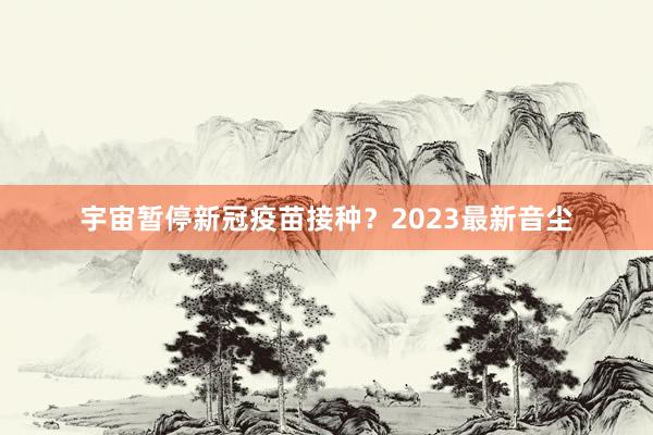 宇宙暂停新冠疫苗接种？2023最新音尘