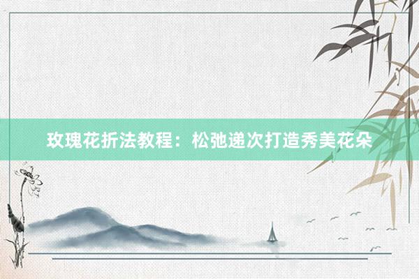 玫瑰花折法教程：松弛递次打造秀美花朵